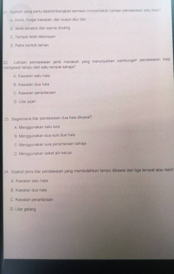 Apakah yang perlu dipertimbangkan semasa menyediakan lukisan pendawaian satu fasa?
A. Skala, fungsi kawalan, dan susun atur lita
B. Jenis perabot dan warna dinding
C. Tempat letak televisyen
D. Reka bentuk taman
22 Lukisan pendawaian jenis manakah yang menunjukkan sambungan pendawaian bagi
mengawal lampu dari satu tempat sahaja?
A. Kawaian satu hala
B. Kawalan dua hala
C. Kawalan perantaraan
D. Litar jejari
23. Bagaimana litar pendawaian dua hala dikawal?
A. Menggunakan satu suis
B. Menggunakan dua suis dua hala
C. Menggunakan suis perantaraan sahaja
D. Menggunakan soket alir keluar
24. Apakah jenis litar pendawaian yang membolehkan lampu dikawal dari tiga tempat atau lebih
A. Kawalan satu hala
B. Kawalan dua hala
C. Kawalan perantaraan
D. Litar gelang