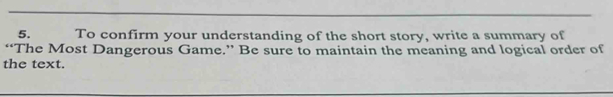 To confirm your understanding of the short story, write a summary of 
“The Most Dangerous Game.” Be sure to maintain the meaning and logical order of 
the text.