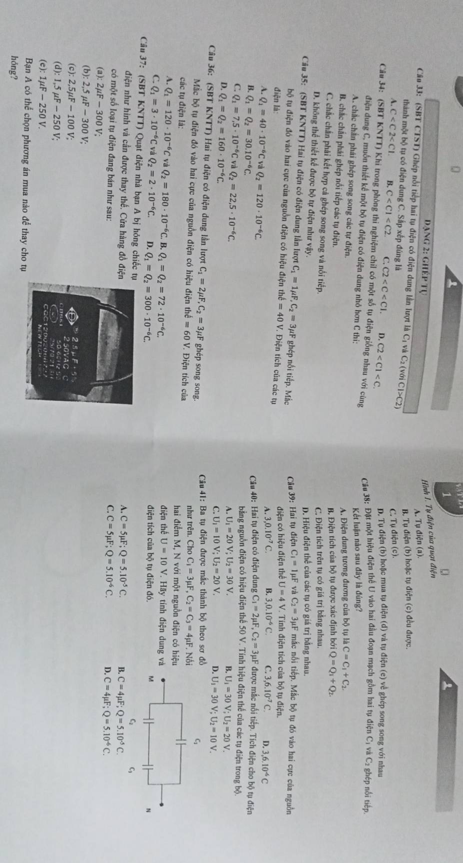 đạng 2: ghép tự
Hình I. Tụ điện của quạt điện
A. Tụ điện (a).
Cân 33: (SBT CTST) Ghép nổi tiếp hai tụ điện có điện dung lần lượt là Cị và ở C_2(voiC1>C2)
B. Tụ điện (b) hoặc tụ điện (c) đều được.
thành một bộ tụ có điện dung C. Sắp xếp đúng là
C. Tụ điện (c).
A.C B. C C. C2 D. C2 D. Tụ điện (b) hoặc mua tụ điện (d) và tụ điện (e) về ghép song song với nhau
Câu 34: (SBT KNTT) Khi trong phòng thi nghiệm chil có một số tụ điện giống nhau với cùng
Câu 38: Đặt một hiệu điện thế U vào hai đầu đoạn mạch gồm hai tụ điện Cị và C₂ ghép nổi tiếp.
điện dung C, muốn thiết kế một bộ tụ điện có điện dung nhỏ hơn C thi:
Kết luận nào sau đây là đúng?
A. chắc chấn phái ghép song song các tự điện.
A. Điện dung tương đương của bộ tụ là C=C_1+C_2.
B. chắc chắn phải ghép nổi tiếp các tụ điện.
B. Điện tích của bộ tụ được xác định bới Q=Q_1+Q_2.
C. chắc chắn phải kết hợp cả ghép song song và nổi tiếp.
C. Điện tích trên tụ có giá trị bằng nhau.
D. Hiệu điện thể của các tụ có giá trị bằng nhau.
D. không thể thiết kể được bộ tự điện như vậy. C_1=1mu F và C_2=3mu F mắc nổi tiếp. Mắc bộ tụ đó vào hai cực của nguồn
Câu 35: (SBT KNTT) Hai tụ điện có điện dung lần lượt C_1=1mu F,C_2=3mu F ghép nối tiếp. Mắc
Câu 39: Hai tụ điện
bộ tụ điện đó vào hai cực của nguồn điện có hiệu điện thể hat e=40V 7. Điện tích của các tụ
điện có hiệu điện thể U=4V V. Tính điện tích của bộ tụ điện.
điện là: A. 3,0.10^(-7)C. B. 3,0.10^(-6)C. C. 3,6.10^(-7)C. D. 3,6.10^(-6)C
A. Q_1=40· 10^(-6)C * và Q_2=120· 10^(-6)C.
Câu 40: Hai tụ điện có điện dung C_1=2mu F,C_2=3mu F được mắc nối tiếp. Tích điện cho bộ tụ điện
B. Q_1=Q_2=30.10^(-6)C. bằng nguồn điện có hiệu điện thế 50 V. Tính hiệu điện thế của các tụ điện trong bộ.
C. Q_1=7,5· 10^(-6)C va Q_2=22,5· 10^(-6)C. U_1=10V;U_2=20V.
A. U_1=20V;U_2=30V. B. U_1=30V;U_2=20V.
D. Q_1=Q_2=160· 10^(-6)C.
C.
D. U_1=30V;U_2=10V.
Câu 36: (SBT KNTT) Hai tụ điện có điện dung lần lượt C_1=2mu F,C_2=3mu F ghép song song.
Câu 41: Ba tụ điện được mắc thành bộ theo sơ đ
Mắc bộ tụ điện đó vào hai cực của nguồn điện có hiệu điện thể e^(frac t)2=60V V. Điện tích của như trên. Cho C_1=3mu F,C_2=C_3=4mu F. Nố
các tụ điện là: hai điểm M, N với một nguồn điện có hiệ
A. Q_1=120· 10^(-6)C C và Q_2=180· 10^(-6) C. B. Q_1=Q_2=72· 10^(-6)C. điện thế U=10V V. Hãy tính điện dung v
C. Q_1=3· 10^(-6)C và Q_2=2· 10^(-6)C. D. Q_1=Q_2=300· 10^(-6)C. điện tích của bộ tụ điện đó.
Câu 37: (SBT KNTT) Quạt điện nhà bạn A bị hỏng chiếc t B. C=4mu F;Q=5.10^(-5)C.
điện như hình và cần được thay thế. Cửa hàng đồ điệ C=5mu F;Q=5.10^(-5)C.
A.
có một số loại tụ điện đang bán như sau:C. C=5mu F;Q=5.10^(-6)C. C=4mu F;Q=5.10^(-6)C.
D.
(a): 2mu F-30 0 V;
(b): 2,5 μF - 300 V;
(c): 2,5µF - 100 V;
(d): 1.5mu F-250V
(e): 1mu F-250V.
Bạn A có thể chọn phương án mua nào để thay cho tụ
hóng?