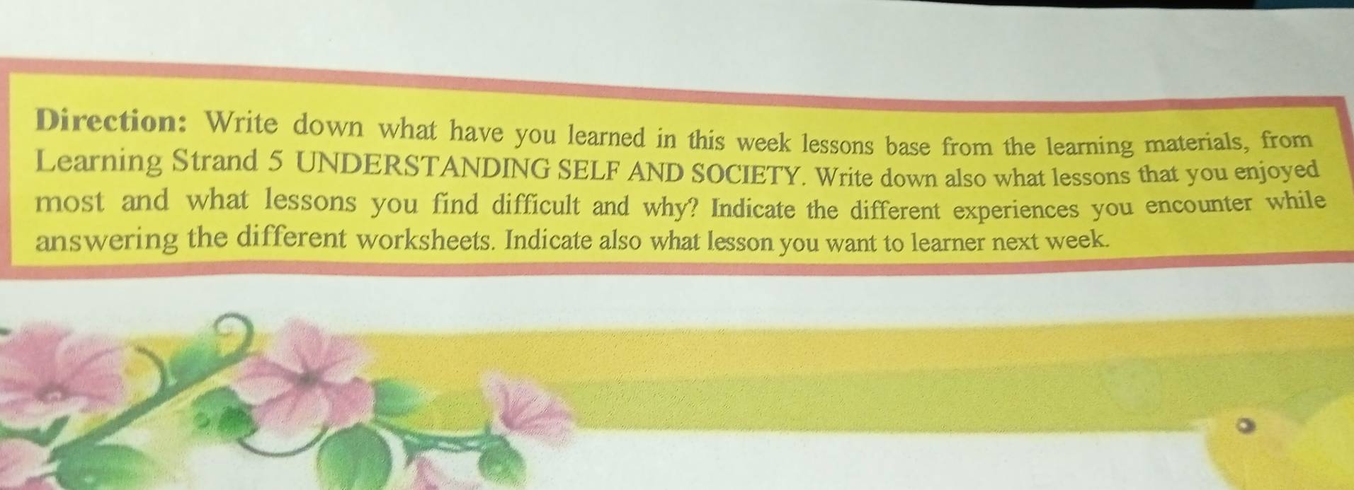 Direction: Write down what have you learned in this week lessons base from the learning materials, from 
Learning Strand 5 UNDERSTANDING SELF AND SOCIETY. Write down also what lessons that you enjoyed 
most and what lessons you find difficult and why? Indicate the different experiences you encounter while 
answering the different worksheets. Indicate also what lesson you want to learner next week.