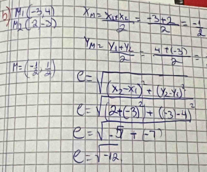 M_1(-3,4) x_M=frac x_1+x_22= (-3+2)/2 = (-1)/2 
b) M_2(2,-3) Y_M=frac Y_1+Y_22= (4+(-3))/2 =
M=(- 1/2 , 1/2 )
C=sqrt(frac (x_2)-x_1)^2+(y_2-y_1)^2(2y_1-y_1)^2y_1-y_1)^2
e=sqrt(-5+(-7))
e=sqrt(-12)