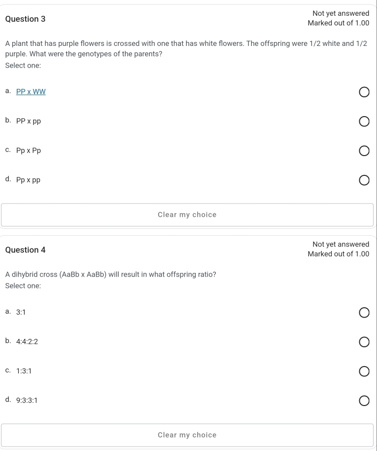 Not yet answered
Question 3 Marked out of 1.00
A plant that has purple flowers is crossed with one that has white flowers. The offspring were 1/2 white and 1/2
purple. What were the genotypes of the parents?
Select one:
a. _ PP* WW
b. PP* pp
C. Pp* Pp
d. Pp* pp
Clear my choice
Not yet answered
Question 4
Marked out of 1.00
A dihybrid cross (AaBb x AaBb) will result in what offspring ratio?
Select one:
a. 3:1
b. 4:4:2:2
C. 1:3:1
d. 9:3:3:1
Clear my choice