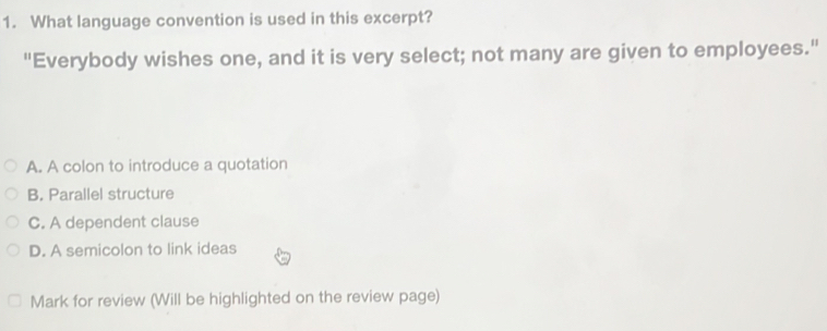 What language convention is used in this excerpt?
"Everybody wishes one, and it is very select; not many are given to employees."
A. A colon to introduce a quotation
B. Parallel structure
C. A dependent clause
D. A semicolon to link ideas
Mark for review (Will be highlighted on the review page)