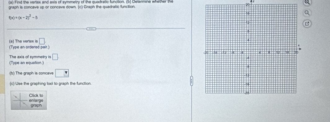 Find the vertex and axis of symmetry of the quadratic function. (b) Determine whether the Ay 
20 
graph is concave up or concave down. (c) Graph the quadratic function. 
Q
f(x)=(x-2)^2-5
B 
(a) The vertex is □. 
(Type an ordered pair.) 
The axis of symmetry is □ . 
(Type an equation. 
(b) The graph is concave boxed v
(c) Use the graphing tool to graph the function. 
Click to 
enlarge 
graph