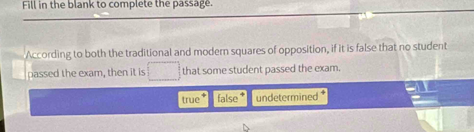 Fill in the blank to complete the passage.
According to both the traditional and modern squares of opposition, if it is false that no student
passed the exam, then it is that some student passed the exam.
true false undetermined