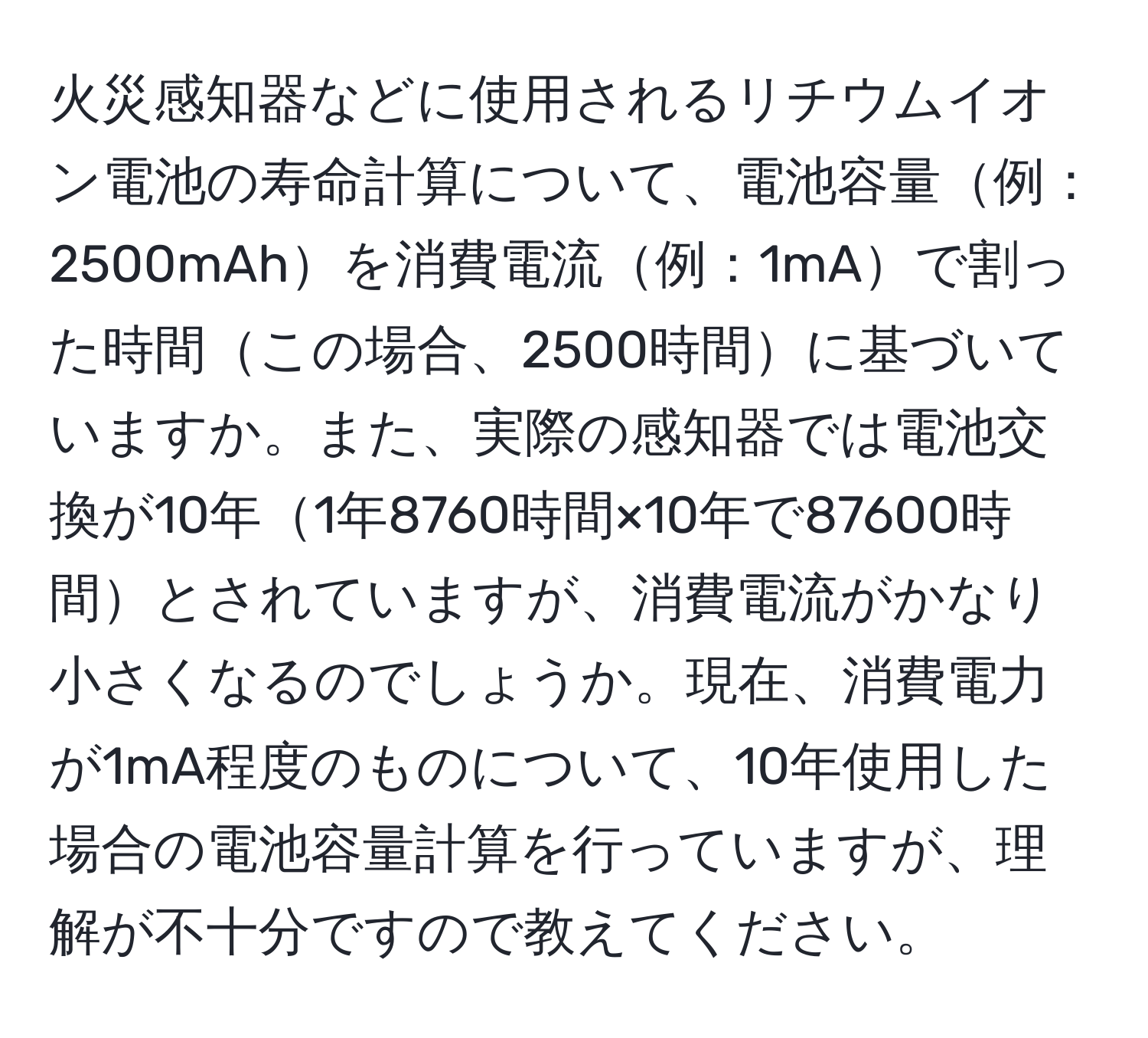 火災感知器などに使用されるリチウムイオン電池の寿命計算について、電池容量例：2500mAhを消費電流例：1mAで割った時間この場合、2500時間に基づいていますか。また、実際の感知器では電池交換が10年1年8760時間×10年で87600時間とされていますが、消費電流がかなり小さくなるのでしょうか。現在、消費電力が1mA程度のものについて、10年使用した場合の電池容量計算を行っていますが、理解が不十分ですので教えてください。