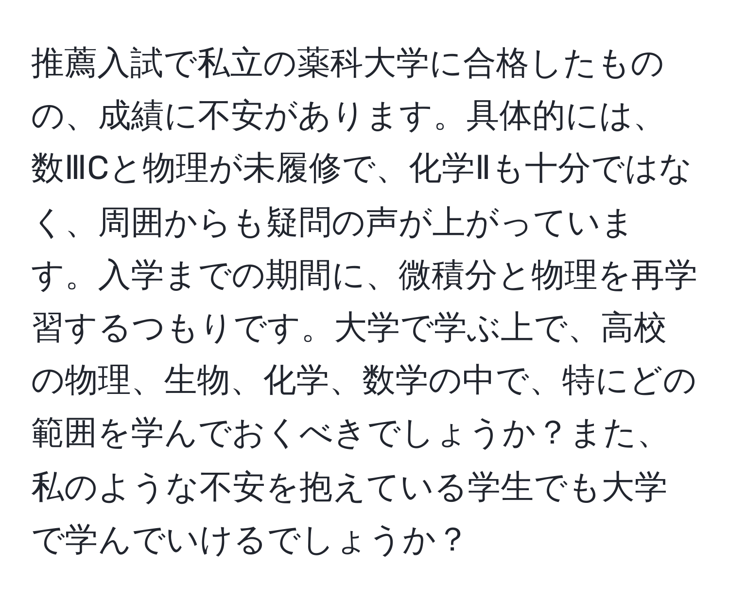 推薦入試で私立の薬科大学に合格したものの、成績に不安があります。具体的には、数ⅢCと物理が未履修で、化学Ⅱも十分ではなく、周囲からも疑問の声が上がっています。入学までの期間に、微積分と物理を再学習するつもりです。大学で学ぶ上で、高校の物理、生物、化学、数学の中で、特にどの範囲を学んでおくべきでしょうか？また、私のような不安を抱えている学生でも大学で学んでいけるでしょうか？