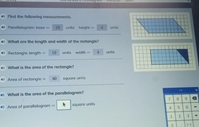 the Aea of Parae o grams == m stroction == ceo a r = 
Find the following measurements. 
D Parallelogram: base = 10 units height = 4 units 
What are the length and width of the rectangle? 
D Rectangle: length = 10 units width =□ 4 -3 units 
What is the area of the rectangle? 
D) Area of rectangle = 40 square units 
What is the area of the parallelogram? .. ×
7 8 9
Area of parallelogram =□ square units auare
4 5 6
1 2 3
0 (-)