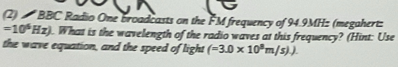 (2) BBC Radio One broadcasts on the FM frequency of 94.9MHz (megahert:
=10^6Hz). What is the wavelength of the radio waves at this frequency? (Hint: Use 
the wave equation, and the speed of light (=3.0* 10^8m/s).).