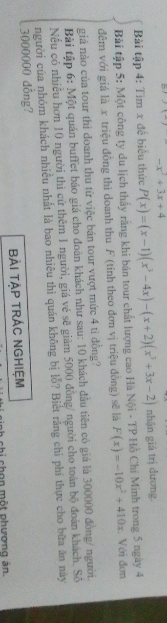 5
-x^2+3x+4
Bài tập 4: Tìm x để biểu thức P(x)=(x-1)(x^3-4x)-(x+2)(x^3+3x-2) nhận giá trị dương.
Bài tập 5: Một công ty du lịch thấy rằng khi bán tour chất lượng cao Hà Nội - TP Hồ Chí Minh trong 5 ngày 4
đêm với giá là x triệu đồng thì doanh thu F (tính theo đơn vị triệu đồng) sẽ là F(x)=-10x^2+410x. Với đơn
giá nào của tour thì doanh thu từ việc bán tour vượt mức 4 ti đồng?
Bài tập 6: Một quán buffet báo giá cho đoàn khách như sau: 10 khách đầu tiên có giá là 300000 đồng/ người.
Nếu có nhiều hơn 10 người thì cứ thêm 1 người, giá vé sẽ giảm 5000 đồng/ người cho toàn bộ đoàn khách. Số
người của nhóm khách nhiều nhất là bao nhiêu thì quán không bị lỗ? Biết răng chi phí thực cho bữa ăn này
3000000 đồng?
BÀI TậP TRÁC NGHIệM
chi chọn một phương án.