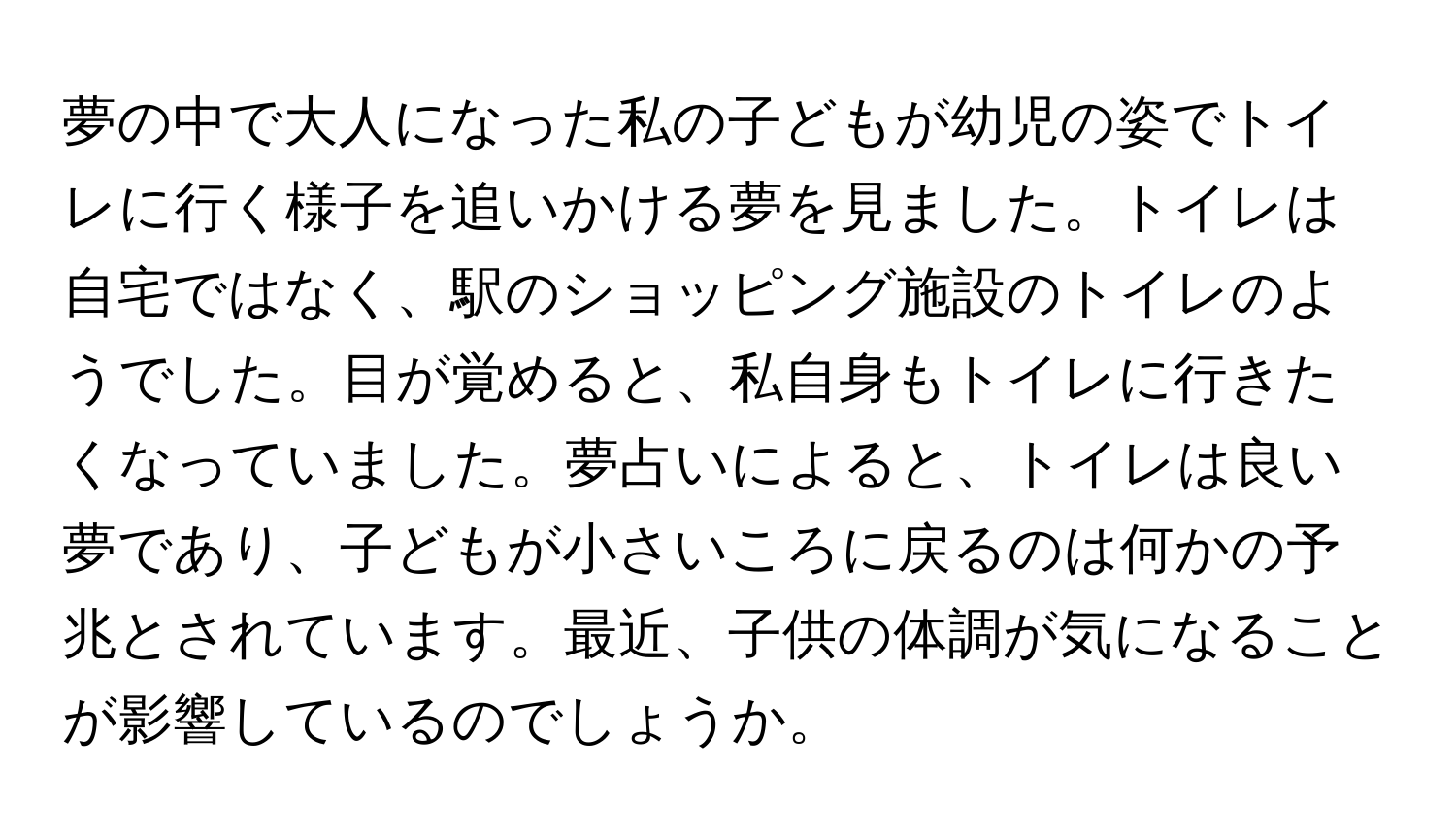 夢の中で大人になった私の子どもが幼児の姿でトイレに行く様子を追いかける夢を見ました。トイレは自宅ではなく、駅のショッピング施設のトイレのようでした。目が覚めると、私自身もトイレに行きたくなっていました。夢占いによると、トイレは良い夢であり、子どもが小さいころに戻るのは何かの予兆とされています。最近、子供の体調が気になることが影響しているのでしょうか。