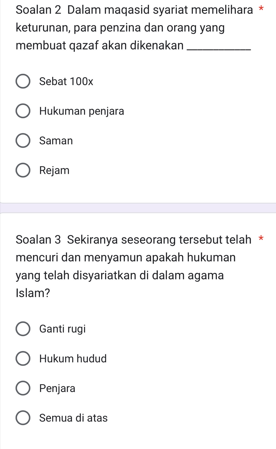 Soalan 2 Dalam maqasid syariat memelihara *
keturunan, para penzina dan orang yang
membuat qazaf akan dikenakan_
Sebat 100x
Hukuman penjara
Saman
Rejam
Soalan 3 Sekiranya seseorang tersebut telah *
mencuri dan menyamun apakah hukuman
yang telah disyariatkan di dalam agama
Islam?
Ganti rugi
Hukum hudud
Penjara
Semua di atas