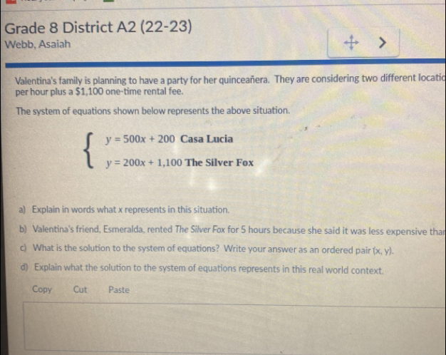 Grade 8 District A2 (22-23)
Webb, Asaiah + 、
Valentina's family is planning to have a party for her quinceañera. They are considering two different locatio
per hour plus a $1,100 one-time rental fee.
The system of equations shown below represents the above situation.
beginarrayl y=500x+200CasaLucia y=200x+1,100TheSilverFoxendarray.
a) Explain in words what x represents in this situation.
b) Valentina's friend, Esmeralda, rented The Silver Fox for 5 hours because she said it was less expensive thar
c) What is the solution to the system of equations? Write your answer as an ordered pair (x,y). 
d) Explain what the solution to the system of equations represents in this real world context.
Copy Cut Paste