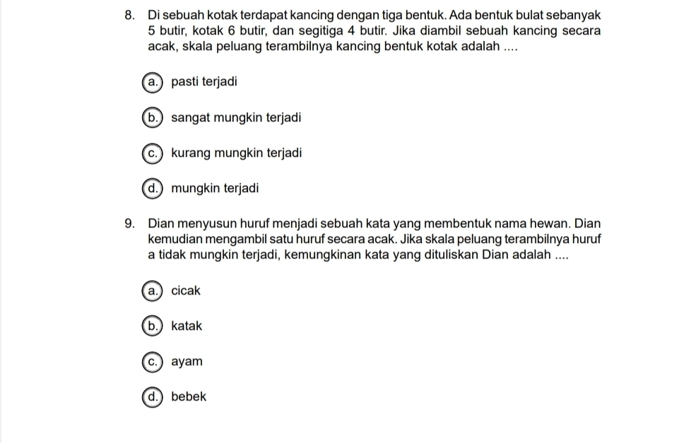 Di sebuah kotak terdapat kancing dengan tiga bentuk. Ada bentuk bulat sebanyak
5 butir, kotak 6 butir, dan segitiga 4 butir. Jika diambil sebuah kancing secara
acak, skala peluang terambilnya kancing bentuk kotak adalah ....
a.) pasti terjadi
b.) sangat mungkin terjadi
c.) kurang mungkin terjadi
d.) mungkin terjadi
9. Dian menyusun huruf menjadi sebuah kata yang membentuk nama hewan. Dian
kemudian mengambil satu huruf secara acak. Jika skala peluang terambilnya huruf
a tidak mungkin terjadi, kemungkinan kata yang dituliskan Dian adalah ....
a.) cicak
b.) katak
c.) ayam
d.) bebek