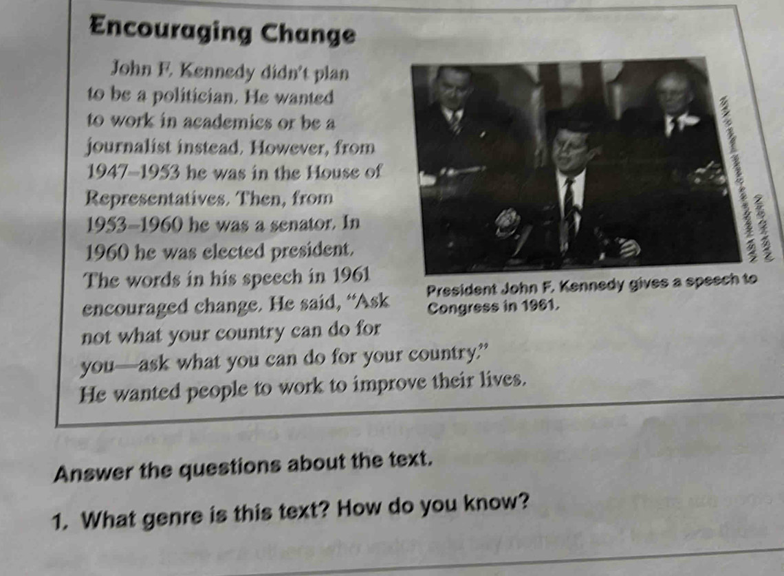 Encouraging Change 
John F. Kennedy didn't plan 
to be a politician. He wanted 
to work in academics or be a 
journalist instead. However, from 
1947-1953 he was in the House of 
Representatives. Then, from 
1953-1960 he was a senator. In 
1960 he was elected president. 
The words in his speech in 1961
President John F. Kennedy gives a s 
encouraged change. He said, “Ask Congress in 1961. 
not what your country can do for 
you—ask what you can do for your country.?” 
He wanted people to work to improve their lives. 
Answer the questions about the text. 
1. What genre is this text? How do you know?