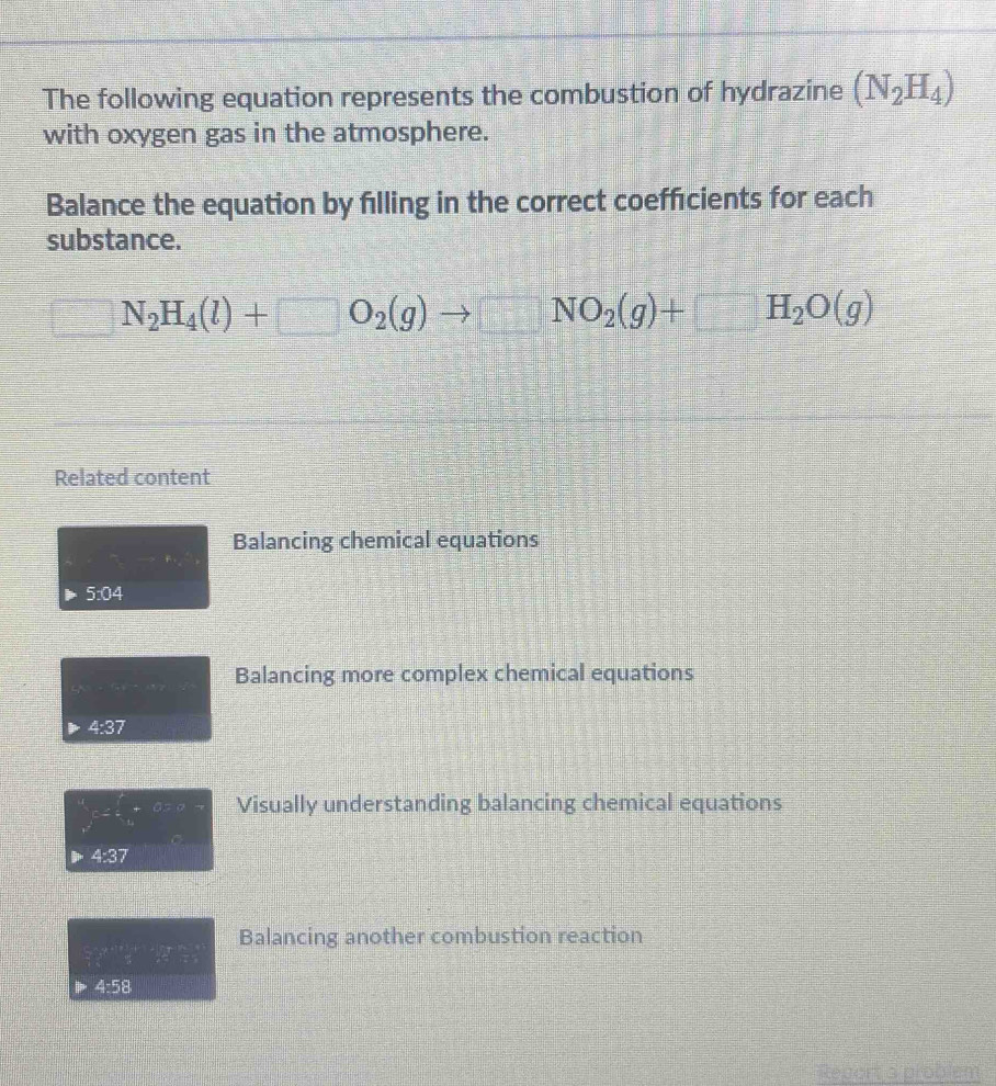 The following equation represents the combustion of hydrazine (N_2H_4)
with oxygen gas in the atmosphere. 
Balance the equation by filling in the correct coeffcients for each 
substance. 
 □ /□   N_2H_4(l)+□ O_2(g)to □ NO_2(g)+□ H_2O(g)
Related content 
Balancing chemical equations 
5:04 
Balancing more complex chemical equations 
4:37
∈tlimits _r^(4c=∈t _0^r+0=r Visually understanding balancing chemical equations 
4:37 
Balancing another combustion reaction
∠ -5^circ)
Report a problém