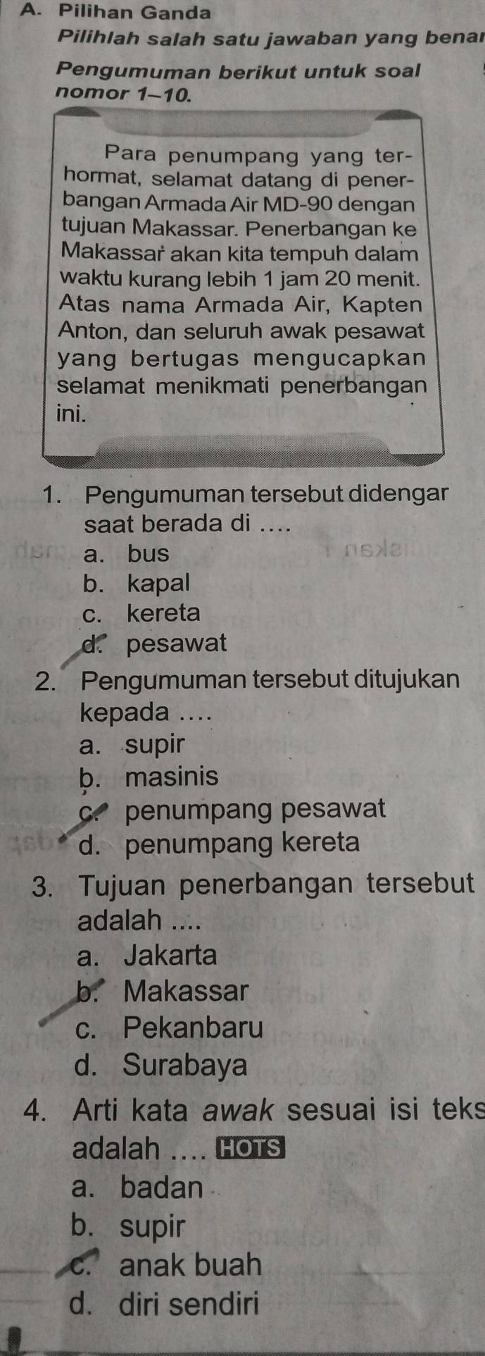 Pilihan Ganda
Pilihlah salah satu jawaban yang benar
Pengumuman berikut untuk soal
nomor 1-10.
Para penumpang yang ter-
hormat, selamat datang di pener-
bangan Armada Air MD- 90 dengan
tujuan Makassar. Penerbangan ke
Makassar akan kita tempuh dalam
waktu kurang lebih 1 jam 20 menit.
Atas nama Armada Air, Kapten
Anton, dan seluruh awak pesawat
yang bertugas mengucapkan 
selamat menikmati penerbangan
ini.
1. Pengumuman tersebut didengar
saat berada di ....
a. bus nse
b. kapal
c. kereta
d. pesawat
2. Pengumuman tersebut ditujukan
kepada ....
a. supir
b. masinis
c. penumpang pesawat
d. penumpang kereta
3. Tujuan penerbangan tersebut
adalah ....
a. Jakarta
b. Makassar
c. Pekanbaru
d. Surabaya
4. Arti kata awak sesuai isi teks
adalah .... HOTS
a. badan
b. supir
c. anak buah
d. diri sendiri