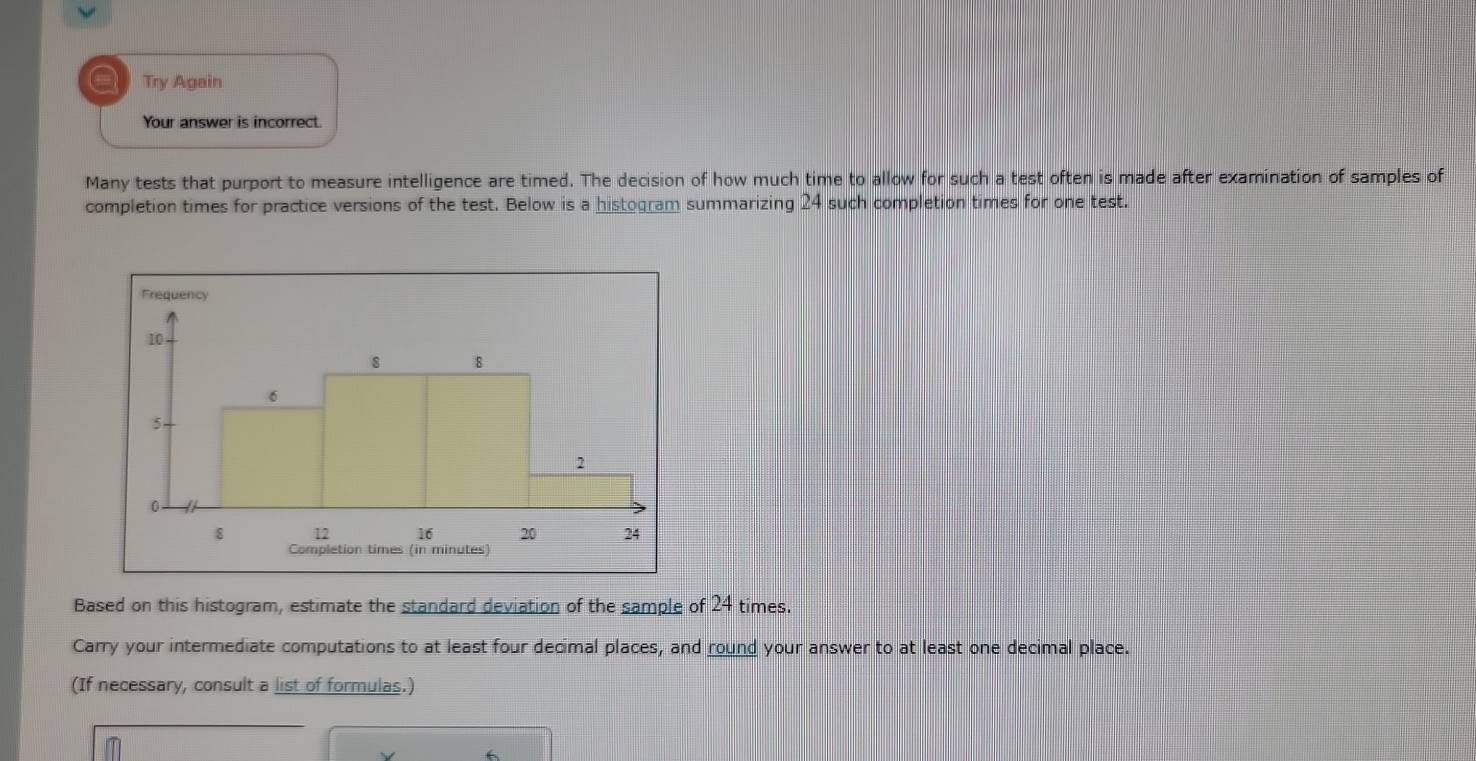 a Try Again 
Your answer is incorrect. 
Many tests that purport to measure intelligence are timed. The decision of how much time to allow for such a test often is made after examination of samples of 
completion times for practice versions of the test. Below is a histogram summarizing 24 such completion times for one test. 
Based on this histogram, estimate the standard deviation of the sample of 24 times. 
Carry your intermediate computations to at least four decimal places, and round your answer to at least one decimal place. 
(If necessary, consult a list of formulas.)