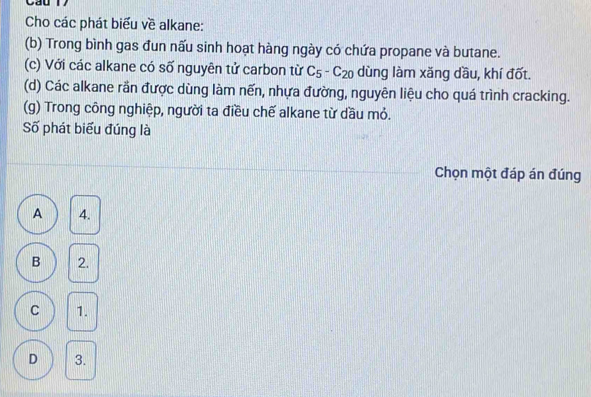 Cau l
Cho các phát biểu về alkane:
(b) Trong bình gas đun nấu sinh hoạt hàng ngày có chứa propane và butane.
(c) Với các alkane có số nguyên tử carbon từ C_5-C_20 dùng làm xăng dầu, khí đốt.
(d) Các alkane rần được dùng làm nến, nhựa đường, nguyên liệu cho quá trình cracking.
(g) Trong công nghiệp, người ta điều chế alkane từ dầu mỏ.
Số phát biểu đúng là
Chọn một đáp án đúng
A 4.
B 2.
C 1.
D 3.