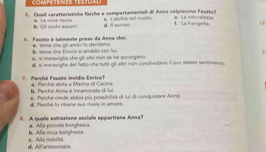 COMPETENZE TESTUALI
S. Quali caratteristiche fisiche e comportamentali di Anna colpiscono Fausto? e. La naturalezza.
a, La voce rauca. c. L'abilità nel nuoto.
b. Gli occhi azzurri d. Il sorriso. f. La frangetta. 12.
6. Fausto è talmente preso da Anna che:
a. teme che gli amici lo deridano.
b. teme che Enrico si arrabbi con lui.
1
c. si meraviglia che gli altri non se ne accorgano.
d, si meraviglia del fatto che tutti gli altri non condividano il suo stesso sentimento.
7. Perché Fausto invidia Enrico?
a. Perché abita a Marina di Cecina.
b. Perché Anna è innamorata di lui.
c. Perché crede abbia più possibilità di lui di conquistare Anna.
d. Perché lo ritiene suo rivale in amore.
8. A quale estrazione sociale appartiene Anna?
a. Alla piccola borghesia.
b. Alla ricca borghesia.
c. Alla nobiltà.
d. All'aristocrazia