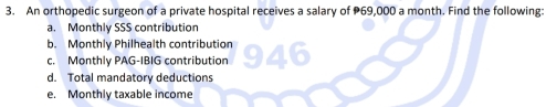 An orthopedic surgeon of a private hospital receives a salary of 69,000 a month. Find the following: 
a. Monthly SSS contribution 
b. Monthly Philhealth contribution 
c. Monthly PAG-IBIG contribution 
d. Total mandatory deductions 
e. Monthly taxable income