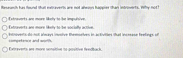 Research has found that extraverts are not always happier than introverts. Why not?
Extraverts are more likely to be impulsive.
Extraverts are more likely to be socially active.
Introverts do not always involve themselves in activities that increase feelings of
competence and worth.
Extraverts are more sensitive to positive feedback.