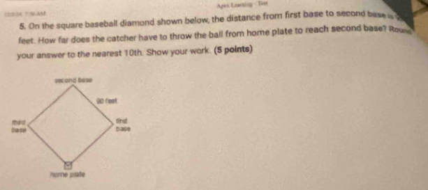 Apes Learting - Test 
123 796AM 
5. On the square baseball diamond shown below, the distance from first base to second base
feet. How far does the catcher have to throw the ball from home plate to reach second base? Rou 
your answer to the nearest 10th. Show your work. (5 points)