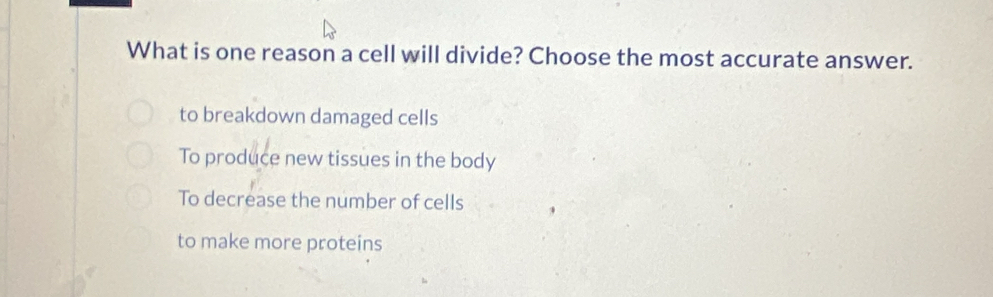 What is one reason a cell will divide? Choose the most accurate answer.
to breakdown damaged cells
To produce new tissues in the body
To decrease the number of cells
to make more proteins