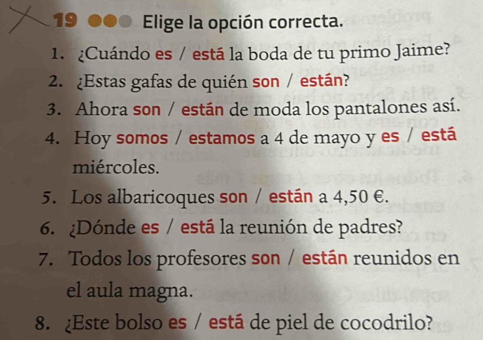 Elige la opción correcta. 
1. ¿Cuándo es / está la boda de tu primo Jaime? 
2. ¿Estas gafas de quién son / están? 
3. Ahora son / están de moda los pantalones así. 
4. Hoy somos / estamos a 4 de mayo y es / está 
miércoles. 
5. Los albaricoques son / están a 4,50 €. 
6. ¿Dónde es / está la reunión de padres? 
7. Todos los profesores son / están reunidos en 
el aula magna. 
8. ¿Este bolso es / está de piel de cocodrilo?