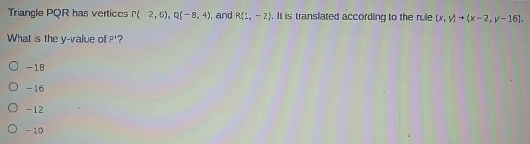 Triangle PQR has vertices P(-2,6), Q(-8,4) , and R(1,-2). It is translated according to the rule (x,y)to (x-2,y-16). 
What is the y -value of P' ?
- 18
- 16
-12
-10