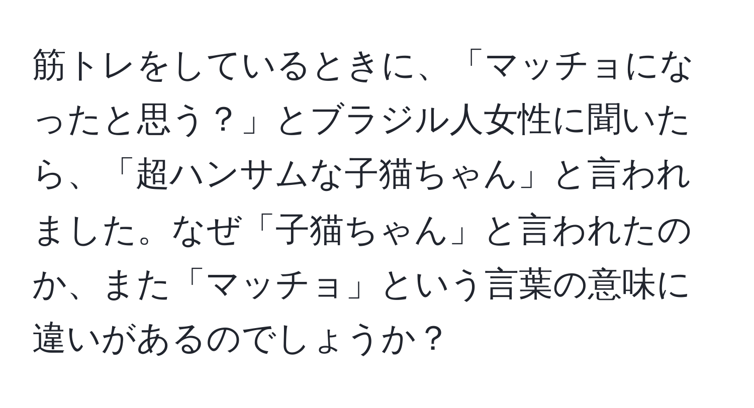 筋トレをしているときに、「マッチョになったと思う？」とブラジル人女性に聞いたら、「超ハンサムな子猫ちゃん」と言われました。なぜ「子猫ちゃん」と言われたのか、また「マッチョ」という言葉の意味に違いがあるのでしょうか？