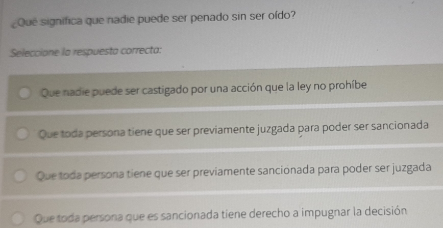 ¿Que significa que nadie puede ser penado sin ser oído?
Seleccione la respuesta correcta:
Que nadie puede ser castigado por una acción que la ley no prohíbe
Que toda persona tiene que ser previamente juzgada para poder ser sancionada
Que toda persona tiene que ser previamente sancionada para poder ser juzgada
Que toda persona que es sancionada tiene derecho a impugnar la decisión