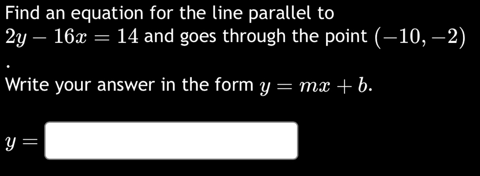 Find an equation for the line parallel to
2y-16x=14 and goes through the point beginpmatrix -10,-2endpmatrix
Write your answer in the form y=mx+b.
y=□