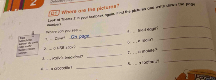 Detective 
D1 Where are the pictures? 
Look at Theme 2 in your textbook again. Find the pictures and write down the page 
numbers. 
_ 
_ 
Where can you see ... 
5. ... fried eggs? 
6. ... a radio? 
kannst du zwei Manchmal Tipp 1. ... Clive? 
_ 
_ 
Seitenzahlen oder mehr 
nennen. 2. … a USB stick? 
_ 
7. ... a mobile? 
_ 
3. ... Rajiv's breakfast? 
_ 
8. ... a football? 
4. ... a crocodile? 
_