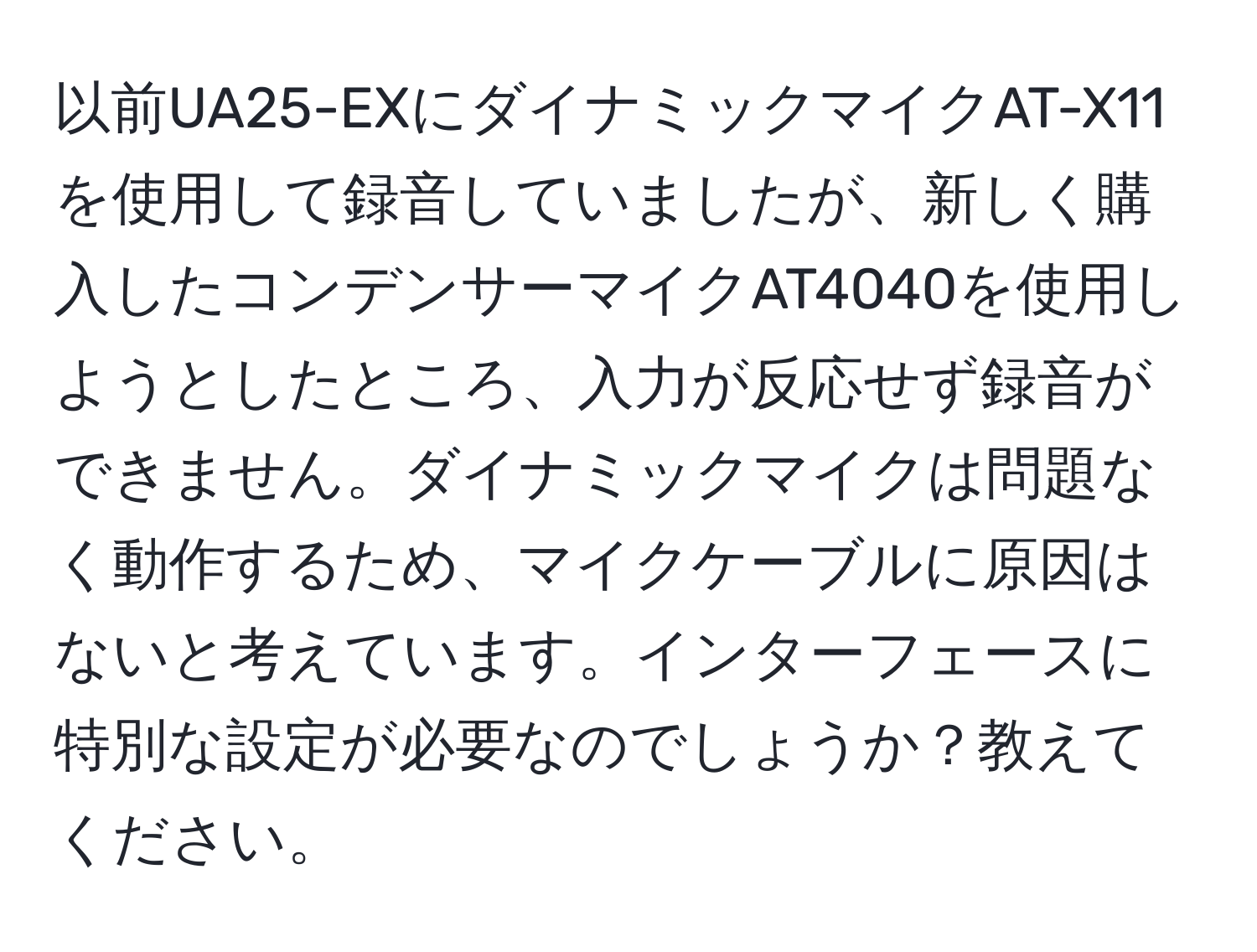 以前UA25-EXにダイナミックマイクAT-X11を使用して録音していましたが、新しく購入したコンデンサーマイクAT4040を使用しようとしたところ、入力が反応せず録音ができません。ダイナミックマイクは問題なく動作するため、マイクケーブルに原因はないと考えています。インターフェースに特別な設定が必要なのでしょうか？教えてください。