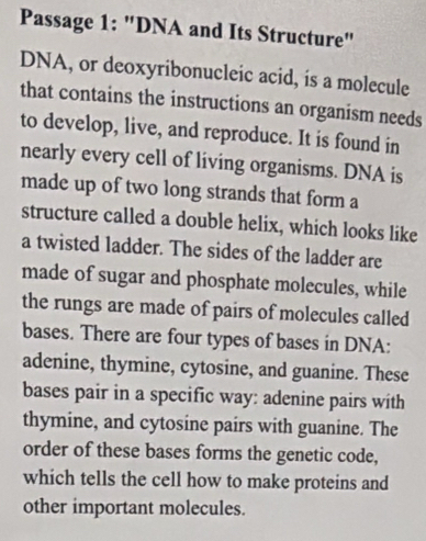 Passage 1: "DNA and Its Structure" 
DNA, or deoxyribonucleic acid, is a molecule 
that contains the instructions an organism needs 
to develop, live, and reproduce. It is found in 
nearly every cell of living organisms. DNA is 
made up of two long strands that form a 
structure called a double helix, which looks like 
a twisted ladder. The sides of the ladder are 
made of sugar and phosphate molecules, while 
the rungs are made of pairs of molecules called 
bases. There are four types of bases in DNA: 
adenine, thymine, cytosine, and guanine. These 
bases pair in a specific way: adenine pairs with 
thymine, and cytosine pairs with guanine. The 
order of these bases forms the genetic code, 
which tells the cell how to make proteins and 
other important molecules.