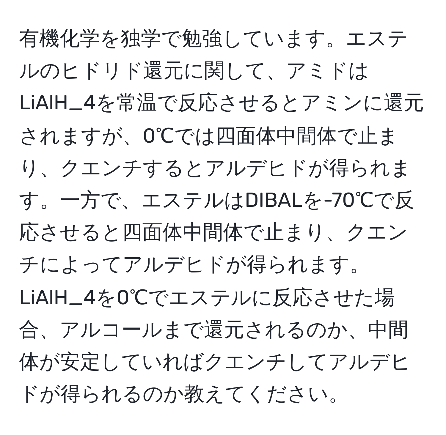 有機化学を独学で勉強しています。エステルのヒドリド還元に関して、アミドはLiAlH_4を常温で反応させるとアミンに還元されますが、0℃では四面体中間体で止まり、クエンチするとアルデヒドが得られます。一方で、エステルはDIBALを-70℃で反応させると四面体中間体で止まり、クエンチによってアルデヒドが得られます。LiAlH_4を0℃でエステルに反応させた場合、アルコールまで還元されるのか、中間体が安定していればクエンチしてアルデヒドが得られるのか教えてください。