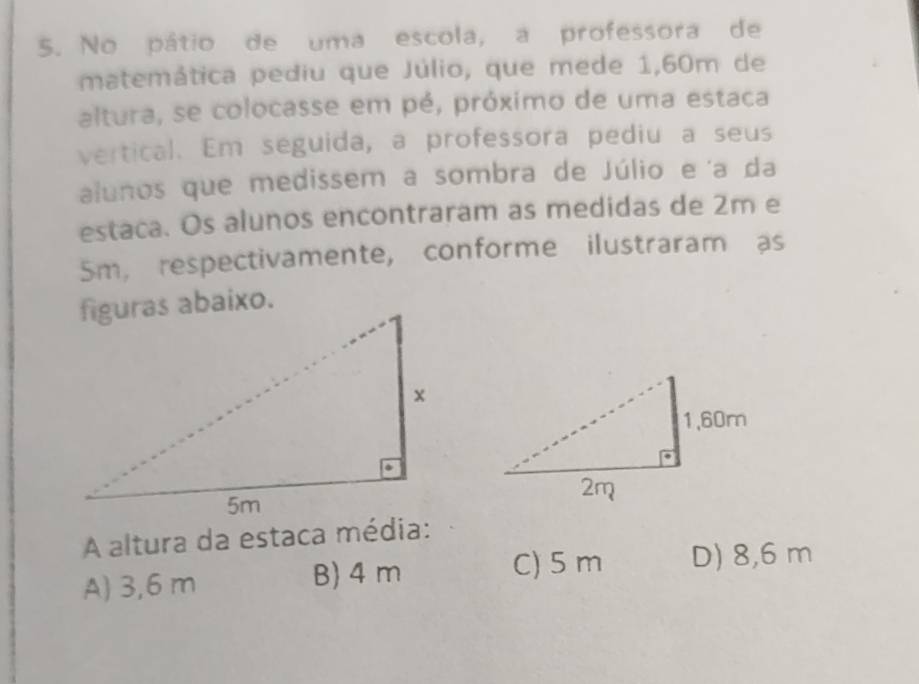 No pátio de uma escola, a professora de
matemática pediu que Júlio, que mede 1,60m de
altura, se colocasse em pé, próximo de uma estaca
vertical. Em seguida, a professora pediu a seus
alunos que medissem a sombra de Júlio e'a da
estaca. Os alunos encontraram as medidas de 2m e
5m, respectivamente, conforme ilustraram as
A altura da estaca média:
A) 3,6 m B) 4 m
C) 5 m D) 8,6 m