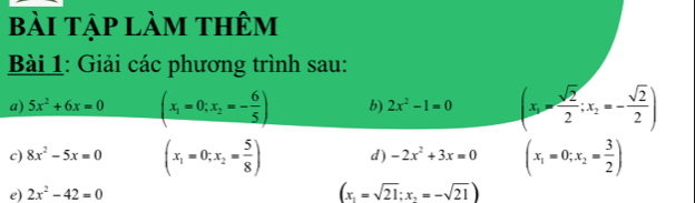 bài tập làm thêm 
Bài 1: Giải các phương trình sau: 
a) 5x^2+6x=0 (x_1=0;x_2=- 6/5 ) b) 2x^2-1=0 (x_1- sqrt(2)/2 ;x_2=- sqrt(2)/2 )
c) 8x^2-5x=0 (x_1=0;x_2= 5/8 ) d) -2x^2+3x=0 (x_1=0;x_2= 3/2 )
e) 2x^2-42=0 (x_1=sqrt(21);x_2=-sqrt(21))