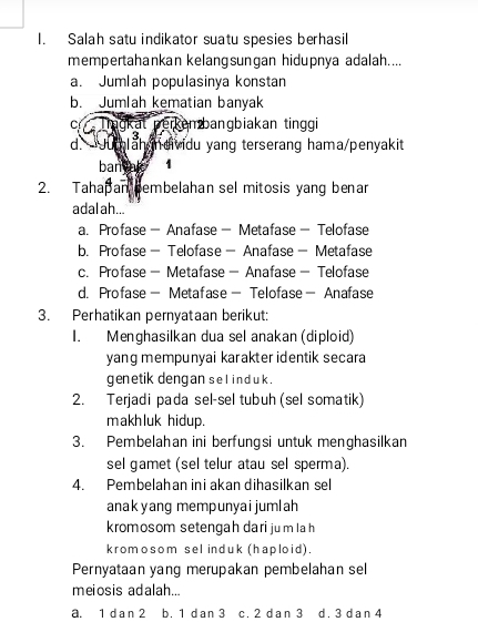 Salah satu indikator suatu spesies berhasil
mempertahankan kelangsungan hidupnya adalah....
a. Jumlah populasinya konstan
b. Jumlah kematian banyak
C ragkat perkenbangbiakan tinggi
d * Julah ncividu yang terserang hama/penyakit
ban ale 1
2. Tahapan bembelahan sel mitosis yang benar
adal ah...
a. Profase- Anafase- Metafase- Telofase
b. Profase- Telofase- Anafase- Metafase
c. Profase- Metafase- Anafase- Telofase
d. Profase- Metafase- Telofase- Anafase
3. Perhatikan pernyataan berikut:
I. Menghasilkan dua sel anakan (diploid)
yang mempunyai karakter identik secara
genetik dengan sel ind uk .
2. Terjadi pada sel-sel tubuh (sel somatik)
makhluk hidup.
3. Pembelahan ini berfungsi untuk menghasilkan
sel gamet (sel telur atau sel sperma).
4. Pembelahan ini akan dihasilkan sel
anakyang mempunyaijumlah
kromosom setengah dari jum la h
kromosom sel induk (haploid).
Pernyataan yang merupakan pembelahan sel
meiosis adalah...
a. 1 da n 2 b. 1 dan 3 c. 2 dan 3 d. 3 dan 4