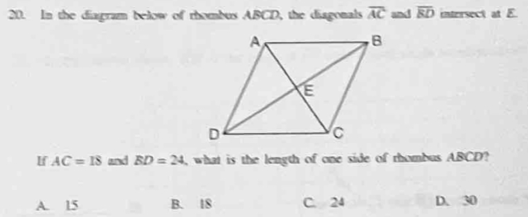 In the diagram below of rhombus ABCD, the diagonals overline AC and overline ED intersect at E.
If AC=IS and BD=24 , what is the length of one side of thombus ABCD?
A. 15 B. 18 C. 24 D. 30