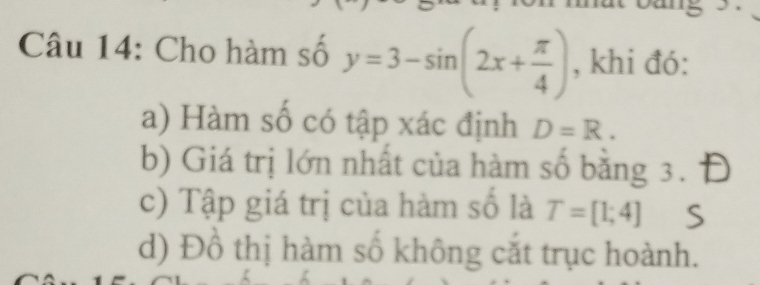 Cho hàm số y=3-sin (2x+ π /4 ) , khi đó: 
a) Hàm số có tập xác định D=R. 
b) Giá trị lớn nhất của hàm số bằng 3. 
c) Tập giá trị của hàm số là T=[1;4]
d) Đồ thị hàm số không cắt trục hoành.