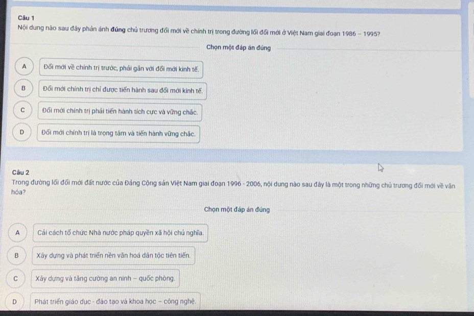 Nội dung nào sau đây phản ánh đứng chủ trương đối mới về chính trị trong đường lối đổi mới ở Việt Nam giai đoạn 1986 - 1995?
Chọn một đáp án đúng
A Đối mới về chính trị trước, phải gần với đối mới kinh tế.
B Đối mới chính trị chỉ được tiến hành sau đổi mới kinh tế.
C Đối mới chính trị phải tiến hành tích cực và vững chắc.
D Đối mới chính trị là trọng tâm và tiến hành vững chắc.
Câu 2
Trong đường lối đối mới đất nước của Đảng Cộng sản Việt Nam giai đoạn 1996 - 2006, nội dung nào sau đây là một trong những chủ trương đối mới về văn
hóa?
Chọn một đáp án đúng
A Cải cách tổ chức Nhà nước pháp quyền xã hội chú nghĩa.
B Xây dựng và phát triển nền văn hoá dân tộc tiên tiến.
C Xây dựng và tăng cường an ninh - quốc phòng,
D Phát triển giáo dục - đào tạo và khoa học ~ công nghệ.