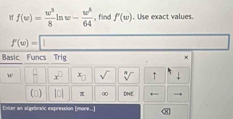 If f(w)= w^8/8 ln w- w^8/64  , find f'(w). Use exact values.
f'(w)=□
Basic Funcs Trig ×
w  □ /□   x^(□) x_□  sqrt() sqrt[n]() ↑ 
□ beginvmatrix □ endvmatrix π ∞ DNE 
Enter an algebraic expression [more..]