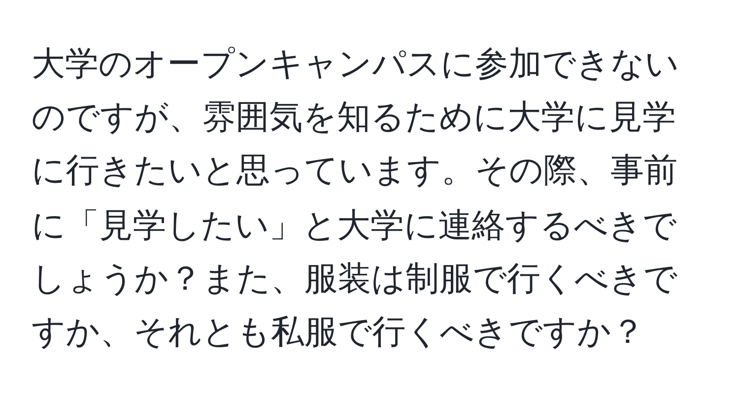 大学のオープンキャンパスに参加できないのですが、雰囲気を知るために大学に見学に行きたいと思っています。その際、事前に「見学したい」と大学に連絡するべきでしょうか？また、服装は制服で行くべきですか、それとも私服で行くべきですか？