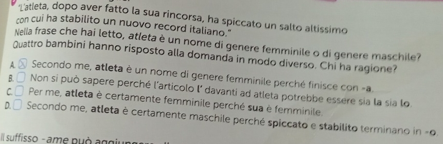 Latleta, dopo aver fatto la sua rincorsa, ha spiccato un salto altissimo
con cui ha stabilito un nuovo record italiano."
Nella frase che hai letto, atleta è un nome di genere femminile o di genere maschile?
Quattro bambini hanno risposto alla domanda in modo diverso. Chi ha ragione?
A. Secondo me, atleta è un nome di genere femminile perché finisce con -a.
B. □ Non si può sapere perché l’articolo l’ davanti ad atleta potrebbe essere sia la sia lo
C. Per me, atleta è certamente femminile perché sua è femminile,
D. Secondo me, atleta è certamente maschile perché spiccato e stabilito terminano in -0.
Il suffisso - ame può aggiu