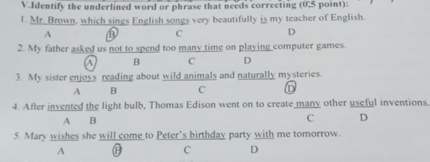 Identify the underlined word or phrase that needs correcting (0.5 point):
1. Mr. Brown, which sings English songs very beautifully is my teacher of English.
A
C
D
2. My father asked us not to spend too many time on playing computer games.
a B C D
3. My sister enjoys reading about wild animals and naturally mysteries.
A B
C
D
4. After invented the light bulb, Thomas Edison went on to create many other useful inventions.
A B C D
5. Mary wishes she will come to Peter’s birthday party with me tomorrow.
A G C D