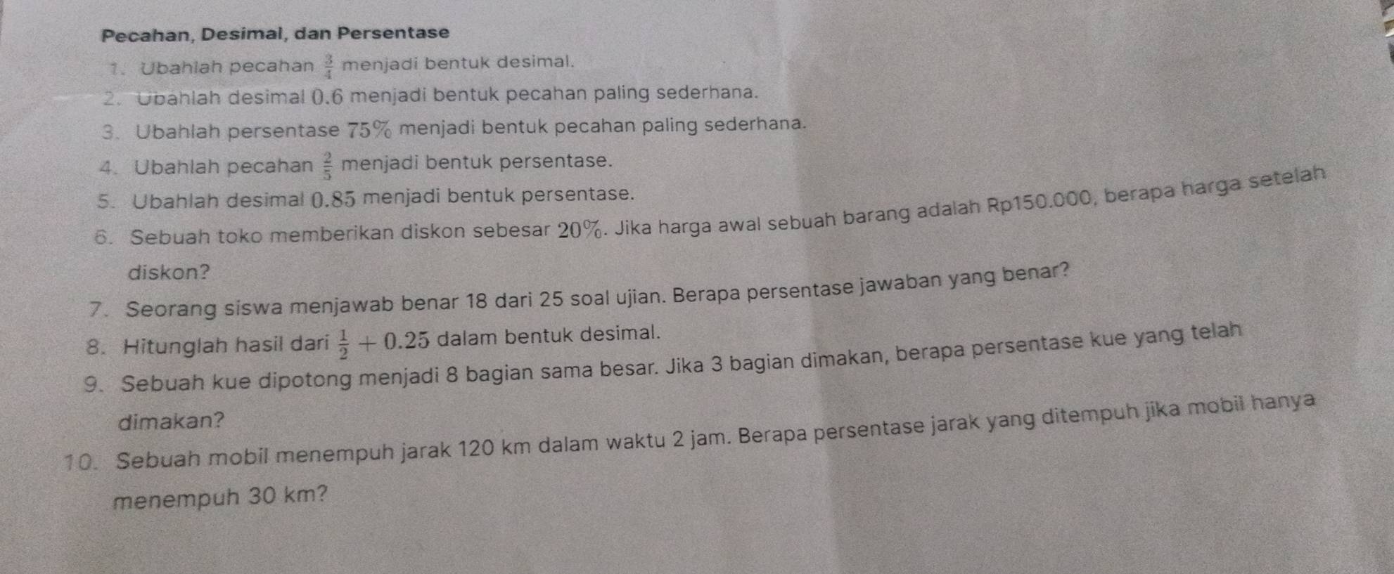 Pecahan, Desimal, dan Persentase 
1. Ubahlah pecahan  3/4  menjadi bentuk desimal. 
2.Obahlah desimal (. 6 menjadi bentuk pecahan paling sederhana. 
3. Ubahlah persentase 75% menjadi bentuk pecahan paling sederhana. 
4. Ubahlah pecahan  2/5  menjadi bentuk persentase. 
5. Ubahlah desimal 0.85 menjadi bentuk persentase. 
6. Sebuah toko memberikan diskon sebesar 20%. Jika harga awal sebuah barang adalah Rp150.000, berapa harga setelah 
diskon? 
7. Seorang siswa menjawab benar 18 dari 25 soal ujian. Berapa persentase jawaban yang benar? 
8. Hitunglah hasil dari  1/2 +0.25 dalam bentuk desimal. 
9. Sebuah kue dipotong menjadi 8 bagian sama besar. Jika 3 bagian dimakan, berapa persentase kue yang telah 
dimakan? 
10. Sebuah mobil menempuh jarak 120 km dalam waktu 2 jam. Berapa persentase jarak yang ditempuh jika mobil hanya 
menempuh 30 km?