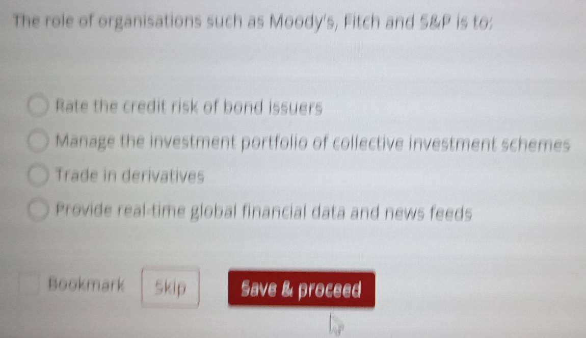 The role of organisations such as Moody's, Fitch and S& P is to:
Rate the credit risk of bond issuers
Manage the investment portfolio of collective investment schemes
Trade in derivatives
Provide real-time global financial data and news feeds
Bookmark Skip Save & proceed