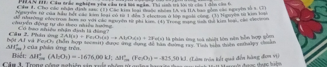 PHAN III: Câu trắc nghiệm yêu cầu trả lời ngắn. Thí sinh trả lời từ câu 1 đến câu 6. 
Câu 1. Cho các nhận định sau: (1) Các kim loại thuộc nhóm IA và IIA bao gồm các nguyên tố s. (2) 
Nguyên tử của hầu hết các kim loại có từ 1 đến 3 electron ở lớp ngoài cùng. (3) Nguyên tử kim loại 
dễ nhường electron hơn so với các nguyên tử phi kim. (4) Trong mạng tinh thể kim loại, các electron 
chuyển động tự do theo nhiều hướng. 
Có bao nhiêu nhận định là đúng? 
Câu 2. Phản ứng 2Al(s)+Fe_2O_3(s)to Al_2O_3(s)+2Fe(s) là phản ứng toả nhiệt lớn nên hỗn hợp gồm 
bột Al và Fe₂O₃ (hỗn hợp tecmit) được ứng dụng để hàn đường ray. Tính biển thiên enthalpy chuẩn
△ H_(298)^(θ) ) của phản ứng trên. 
Biết: △ H_(298)^0(Al_2O_3)=-1676,00kJ; △ H_(298)^0(Fe_2O_3)=-825,50kJ
Cầu 3. Trong cộng nghiên sản xuất nhôm từ quặng bauxite th e o s . (Làm tròn kết quả đến hàng đơn vị) 
' eroult được thực hiện